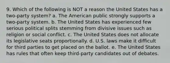 9. Which of the following is NOT a reason the United States has a two-party system? a. The American public strongly supports a two-party system. b. The United States has experienced few serious political splits stemming from divisive issues such as religion or social conflict. c. The United States does not allocate its legislative seats proportionally. d. U.S. laws make it difficult for third parties to get placed on the ballot. e. The United States has rules that often keep third-party candidates out of debates.