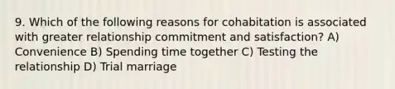 9. Which of the following reasons for cohabitation is associated with greater relationship commitment and satisfaction? A) Convenience B) Spending time together C) Testing the relationship D) Trial marriage