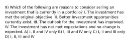 9) Which of the following are reasons to consider selling an investment that is currently in a portfolio? I. The investment has met the original objective. II. Better investment opportunities currently exist. III. The outlook for the investment has improved. IV. The investment has not met expectations and no change is expected. A) I, II and IV only B) I, III and IV only C) I, II and III only D) I, II, III and IV