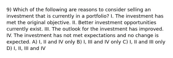 9) Which of the following are reasons to consider selling an investment that is currently in a portfolio? I. The investment has met the original objective. II. Better investment opportunities currently exist. III. The outlook for the investment has improved. IV. The investment has not met expectations and no change is expected. A) I, II and IV only B) I, III and IV only C) I, II and III only D) I, II, III and IV