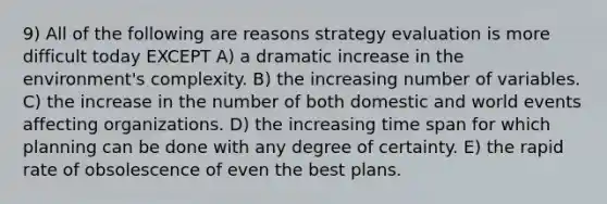 9) All of the following are reasons strategy evaluation is more difficult today EXCEPT A) a dramatic increase in the environment's complexity. B) the increasing number of variables. C) the increase in the number of both domestic and world events affecting organizations. D) the increasing time span for which planning can be done with any degree of certainty. E) the rapid rate of obsolescence of even the best plans.