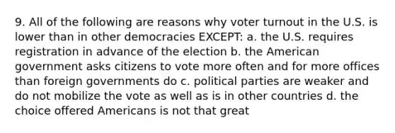 9. All of the following are reasons why voter turnout in the U.S. is lower than in other democracies EXCEPT: a. the U.S. requires registration in advance of the election b. the American government asks citizens to vote more often and for more offices than foreign governments do c. political parties are weaker and do not mobilize the vote as well as is in other countries d. the choice offered Americans is not that great