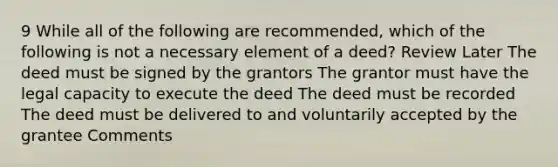 9 While all of the following are recommended, which of the following is not a necessary element of a deed? Review Later The deed must be signed by the grantors The grantor must have the legal capacity to execute the deed The deed must be recorded The deed must be delivered to and voluntarily accepted by the grantee Comments