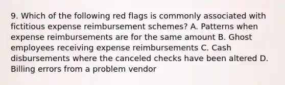 9. Which of the following red flags is commonly associated with fictitious expense reimbursement schemes? A. Patterns when expense reimbursements are for the same amount B. Ghost employees receiving expense reimbursements C. Cash disbursements where the canceled checks have been altered D. Billing errors from a problem vendor