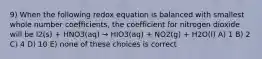 9) When the following redox equation is balanced with smallest whole number coefficients, the coefficient for nitrogen dioxide will be I2(s) + HNO3(aq) → HIO3(aq) + NO2(g) + H2O(l) A) 1 B) 2 C) 4 D) 10 E) none of these choices is correct