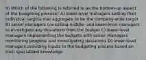 9) Which of the following is referred to as the bottom-up aspect of the budgeting process? A) lower-level managers setting their individual targets that aggregate to be the company-wide target B) senior managers consulting middle- and lower-level managers to investigate any deviations from the budget C) lower-level managers implementing the budgets with senior managers monitoring progress and investigating deviations D) lower-level managers providing inputs to the budgeting process based on their specialized knowledge