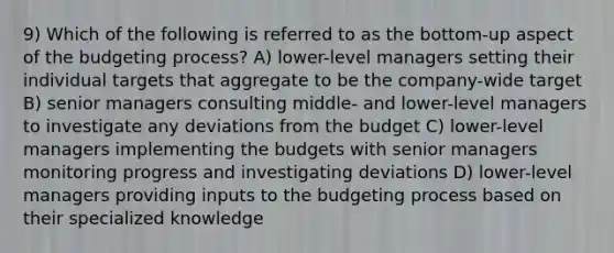 9) Which of the following is referred to as the bottom-up aspect of the budgeting process? A) lower-level managers setting their individual targets that aggregate to be the company-wide target B) senior managers consulting middle- and lower-level managers to investigate any deviations from the budget C) lower-level managers implementing the budgets with senior managers monitoring progress and investigating deviations D) lower-level managers providing inputs to the budgeting process based on their specialized knowledge