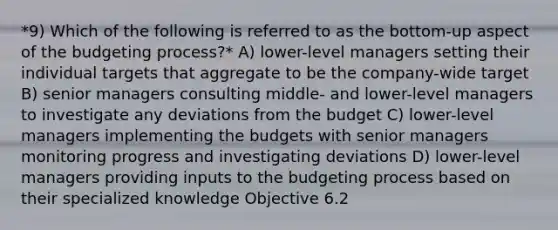 *9) Which of the following is referred to as the bottom-up aspect of the budgeting process?* A) lower-level managers setting their individual targets that aggregate to be the company-wide target B) senior managers consulting middle- and lower-level managers to investigate any deviations from the budget C) lower-level managers implementing the budgets with senior managers monitoring progress and investigating deviations D) lower-level managers providing inputs to the budgeting process based on their specialized knowledge Objective 6.2