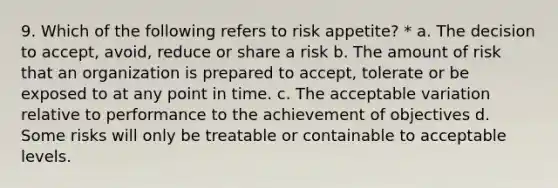 9. Which of the following refers to risk appetite? * a. The decision to accept, avoid, reduce or share a risk b. The amount of risk that an organization is prepared to accept, tolerate or be exposed to at any point in time. c. The acceptable variation relative to performance to the achievement of objectives d. Some risks will only be treatable or containable to acceptable levels.