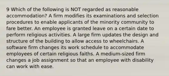 9 Which of the following is NOT regarded as reasonable accommodation? A firm modifies its examinations and selection procedures to enable applicants of the minority community to fare better. An employee is granted leave on a certain date to perform religious activities. A large firm updates the design and structure of the building to allow access to wheelchairs. A software firm changes its work schedule to accommodate employees of certain religious faiths. A medium-sized firm changes a job assignment so that an employee with disability can work with ease.