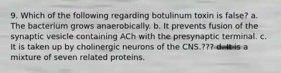 9. Which of the following regarding botulinum toxin is false? a. The bacterium grows anaerobically. b. It prevents fusion of the synaptic vesicle containing ACh with the presynaptic terminal. c. It is taken up by cholinergic neurons of the CNS.??? d. It is a mixture of seven related proteins.