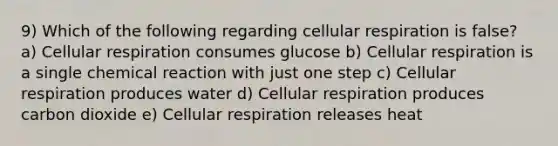 9) Which of the following regarding cellular respiration is false? a) Cellular respiration consumes glucose b) Cellular respiration is a single chemical reaction with just one step c) Cellular respiration produces water d) Cellular respiration produces carbon dioxide e) Cellular respiration releases heat