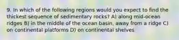 9. In which of the following regions would you expect to find the thickest sequence of sedimentary rocks? A) along mid-ocean ridges B) in the middle of the ocean basin, away from a ridge C) on continental platforms D) on continental shelves