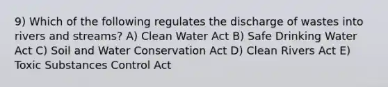 9) Which of the following regulates the discharge of wastes into rivers and streams? A) Clean Water Act B) Safe Drinking Water Act C) Soil and Water Conservation Act D) Clean Rivers Act E) Toxic Substances Control Act