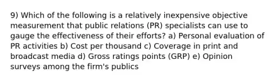 9) Which of the following is a relatively inexpensive objective measurement that public relations (PR) specialists can use to gauge the effectiveness of their efforts? a) Personal evaluation of PR activities b) Cost per thousand c) Coverage in print and broadcast media d) Gross ratings points (GRP) e) Opinion surveys among the firm's publics