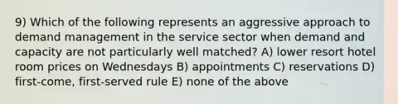 9) Which of the following represents an aggressive approach to demand management in the service sector when demand and capacity are not particularly well matched? A) lower resort hotel room prices on Wednesdays B) appointments C) reservations D) first-come, first-served rule E) none of the above