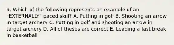 9. Which of the following represents an example of an "EXTERNALLY" paced skill? A. Putting in golf B. Shooting an arrow in target archery C. Putting in golf and shooting an arrow in target archery D. All of theses are correct E. Leading a fast break in basketball