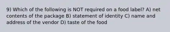 9) Which of the following is NOT required on a food label? A) net contents of the package B) statement of identity C) name and address of the vendor D) taste of the food