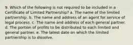 9. Which of the following is not required to be included in a Certificate of Limited Partnership? a. The name of the limited partnership. b. The name and address of an agent for service of legal process. c. The name and address of each general partner. d. The portion of profits to be distributed to each limited and general partner. e. The latest date on which the limited partnership is to dissolve.