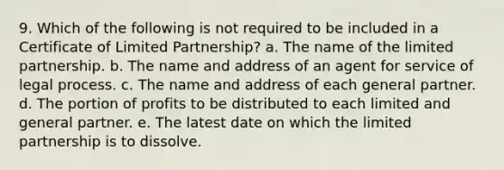 9. Which of the following is not required to be included in a Certificate of Limited Partnership? a. The name of the limited partnership. b. The name and address of an agent for service of legal process. c. The name and address of each general partner. d. The portion of profits to be distributed to each limited and general partner. e. The latest date on which the limited partnership is to dissolve.