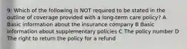 9: Which of the following is NOT required to be stated in the outline of coverage provided with a long-term care policy? A Basic information about the insurance company B Basic information about supplementary policies C The policy number D The right to return the policy for a refund