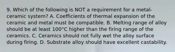 9. Which of the following is NOT a requirement for a metal-ceramic system? A. Coefficients of thermal expansion of the ceramic and metal must be compatible. B. Melting range of alloy should be at least 100°C higher than the firing range of the ceramics. C. Ceramics should not fully wet the alloy surface during firing. D. Substrate alloy should have excellent castability.