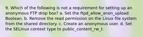 9. Which of the following is not a requirement for setting up an anonymous FTP drop box? a. Set the ftpd_allow_anon_upload Boolean. b. Remove the read permission on the Linux file system from the shared directory. c. Create an anonymous user. d. Set the SELinux context type to public_content_rw_t.