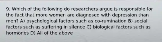 9. Which of the following do researchers argue is responsible for the fact that more women are diagnosed with depression than men? A) psychological factors such as co-rumination B) social factors such as suffering in silence C) biological factors such as hormones D) All of the above