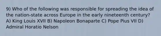 9) Who of the following was responsible for spreading the idea of the nation-state across Europe in the early nineteenth century? A) King Louis XVII B) Napoleon Bonaparte C) Pope Pius VII D) Admiral Horatio Nelson