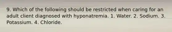 9. Which of the following should be restricted when caring for an adult client diagnosed with hyponatremia. 1. Water. 2. Sodium. 3. Potassium. 4. Chloride.