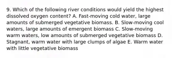 9. Which of the following river conditions would yield the highest dissolved oxygen content? A. Fast-moving cold water, large amounts of submerged vegetative biomass. B. Slow-moving cool waters, large amounts of emergent biomass C. Slow-moving warm waters, low amounts of submerged vegetative biomass D. Stagnant, warm water with large clumps of algae E. Warm water with little vegetative biomass