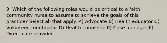 9. Which of the following roles would be critical to a faith community nurse to assume to achieve the goals of this practice? Select all that apply. A) Advocate B) Health educator C) Volunteer coordinator D) Health counselor E) Case manager F) Direct care provider