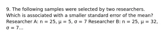 9. The following samples were selected by two researchers. Which is associated with a smaller standard error of the mean? Researcher A: n = 25, μ = 5, σ = 7 Researcher B: n = 25, μ = 32, σ = 7...