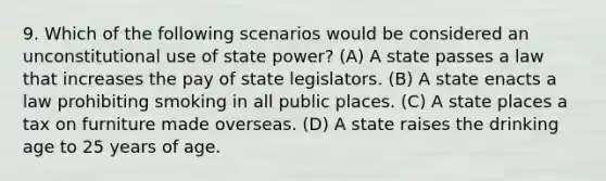 9. Which of the following scenarios would be considered an unconstitutional use of state power? (A) A state passes a law that increases the pay of state legislators. (B) A state enacts a law prohibiting smoking in all public places. (C) A state places a tax on furniture made overseas. (D) A state raises the drinking age to 25 years of age.