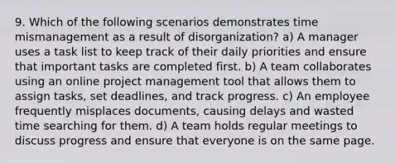 9. Which of the following scenarios demonstrates time mismanagement as a result of disorganization? a) A manager uses a task list to keep track of their daily priorities and ensure that important tasks are completed first. b) A team collaborates using an online project management tool that allows them to assign tasks, set deadlines, and track progress. c) An employee frequently misplaces documents, causing delays and wasted time searching for them. d) A team holds regular meetings to discuss progress and ensure that everyone is on the same page.