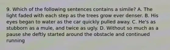 9. Which of the following sentences contains a simile? A. The light faded with each step as the trees grow ever denser. B. His eyes began to water as the car quickly pulled away. C. He's as stubborn as a mule, and twice as ugly. D. Without so much as a pause she deftly started around the obstacle and continued running