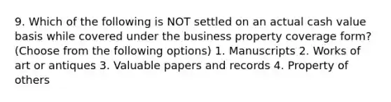 9. Which of the following is NOT settled on an actual cash value basis while covered under the business property coverage form? (Choose from the following options) 1. Manuscripts 2. Works of art or antiques 3. Valuable papers and records 4. Property of others