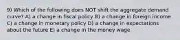 9) Which of the following does NOT shift the aggregate demand curve? A) a change in fiscal policy B) a change in foreign income C) a change in monetary policy D) a change in expectations about the future E) a change in the money wage