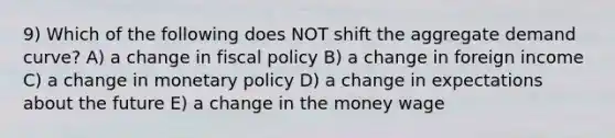 9) Which of the following does NOT shift the aggregate demand curve? A) a change in fiscal policy B) a change in foreign income C) a change in monetary policy D) a change in expectations about the future E) a change in the money wage