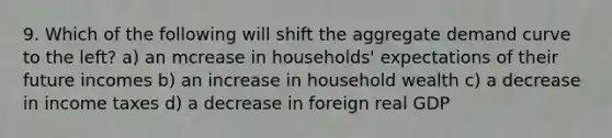 9. Which of the following will shift the aggregate demand curve to the left? a) an mcrease in households' expectations of their future incomes b) an increase in household wealth c) a decrease in income taxes d) a decrease in foreign real GDP