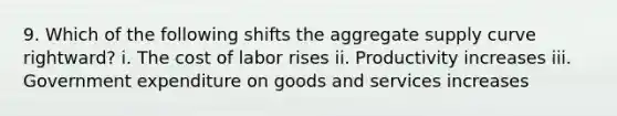 9. Which of the following shifts the aggregate supply curve rightward? i. The cost of labor rises ii. Productivity increases iii. Government expenditure on goods and services increases