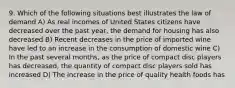 9. Which of the following situations best illustrates the law of demand A) As real incomes of United States citizens have decreased over the past year, the demand for housing has also decreased B) Recent decreases in the price of imported wine have led to an increase in the consumption of domestic wine C) In the past several months, as the price of compact disc players has decreased, the quantity of compact disc players sold has increased D) The increase in the price of quality health foods has