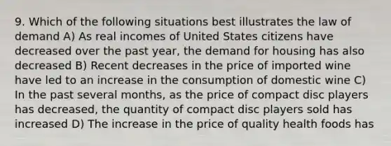 9. Which of the following situations best illustrates the law of demand A) As real incomes of United States citizens have decreased over the past year, the demand for housing has also decreased B) Recent decreases in the price of imported wine have led to an increase in the consumption of domestic wine C) In the past several months, as the price of compact disc players has decreased, the quantity of compact disc players sold has increased D) The increase in the price of quality health foods has