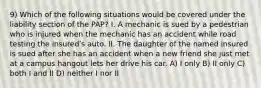 9) Which of the following situations would be covered under the liability section of the PAP? I. A mechanic is sued by a pedestrian who is injured when the mechanic has an accident while road testing the insuredʹs auto. II. The daughter of the named insured is sued after she has an accident when a new friend she just met at a campus hangout lets her drive his car. A) I only B) II only C) both I and II D) neither I nor II