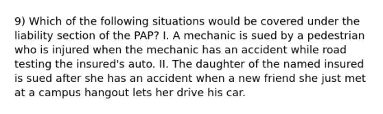 9) Which of the following situations would be covered under the liability section of the PAP? I. A mechanic is sued by a pedestrian who is injured when the mechanic has an accident while road testing the insured's auto. II. The daughter of the named insured is sued after she has an accident when a new friend she just met at a campus hangout lets her drive his car.