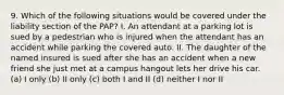 9. Which of the following situations would be covered under the liability section of the PAP? I. An attendant at a parking lot is sued by a pedestrian who is injured when the attendant has an accident while parking the covered auto. II. The daughter of the named insured is sued after she has an accident when a new friend she just met at a campus hangout lets her drive his car. (a) I only (b) II only (c) both I and II (d) neither I nor II