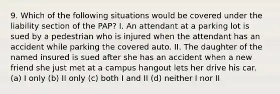 9. Which of the following situations would be covered under the liability section of the PAP? I. An attendant at a parking lot is sued by a pedestrian who is injured when the attendant has an accident while parking the covered auto. II. The daughter of the named insured is sued after she has an accident when a new friend she just met at a campus hangout lets her drive his car. (a) I only (b) II only (c) both I and II (d) neither I nor II