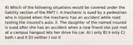 9) Which of the following situations would be covered under the liability section of the PAP? I. A mechanic is sued by a pedestrian who is injured when the mechanic has an accident while road testing the insured's auto. II. The daughter of the named insured is sued after she has an accident when a new friend she just met at a campus hangout lets her drive his car. A) I only B) II only C) both I and II D) neither I nor II