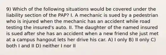 9) Which of the following situations would be covered under the liability section of the PAP? I. A mechanic is sued by a pedestrian who is injured when the mechanic has an accident while road testing the insured's auto. II. The daughter of the named insured is sued after she has an accident when a new friend she just met at a campus hangout lets her drive his car. A) I only B) II only C) both I and II D) neither I nor II