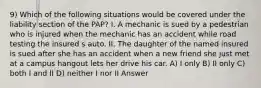 9) Which of the following situations would be covered under the liability section of the PAP? I. A mechanic is sued by a pedestrian who is injured when the mechanic has an accident while road testing the insured s auto. II. The daughter of the named insured is sued after she has an accident when a new friend she just met at a campus hangout lets her drive his car. A) I only B) II only C) both I and II D) neither I nor II Answer